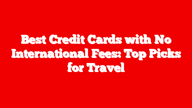 Best Credit Cards with No International Fees: Top Picks for Travel
